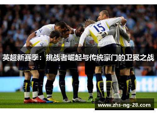 英超新赛季:挑战者崛起与传统豪门的卫冕之战 英超新赛季:挑战者崛起与传统豪门的卫冕之战