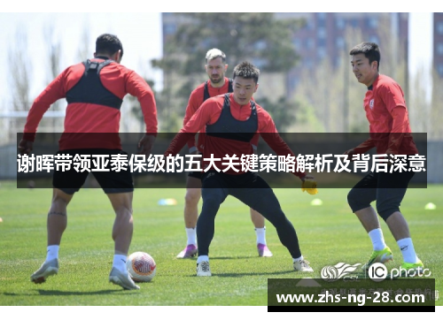谢晖带领亚泰保级的五大关键策略解析及背后深意