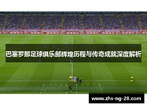 巴塞罗那足球俱乐部辉煌历程与传奇成就深度解析 巴塞罗那足球俱乐部辉煌历程与传奇成就深度解析