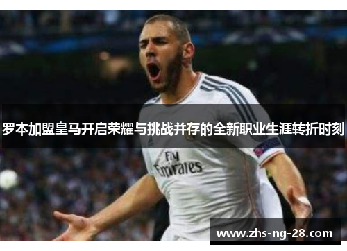 罗本加盟皇马开启荣耀与挑战并存的全新职业生涯转折时刻 罗本加盟皇马开启荣耀与挑战并存的全新职业生涯转折时刻