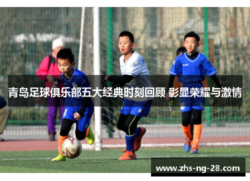 青岛足球俱乐部五大经典时刻回顾 彰显荣耀与激情