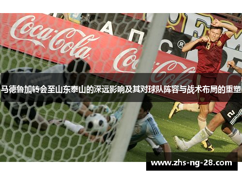 马德鲁加转会至山东泰山的深远影响及其对球队阵容与战术布局的重塑 马德鲁加转会至山东泰山的深远影响及其对球队阵容与战术布局的重塑