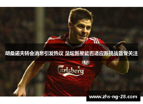 胡桑诺夫转会消息引发热议 足坛新星能否适应新挑战备受关注