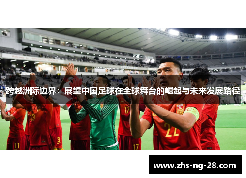 跨越洲际边界:展望中国足球在全球舞台的崛起与未来发展路径 跨越洲际边界:展望中国足球在全球舞台的崛起与未来发展路径
