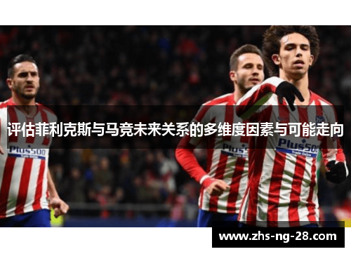 评估菲利克斯与马竞未来关系的多维度因素与可能走向