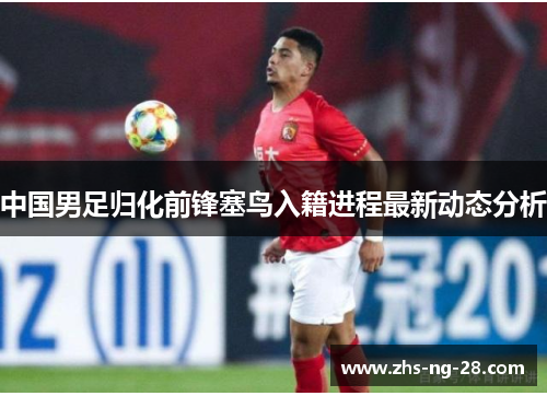 中国男足归化前锋塞鸟入籍进程最新动态分析 中国男足归化前锋塞鸟入籍进程最新动态分析
