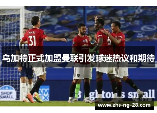 乌加特正式加盟曼联引发球迷热议和期待 乌加特正式加盟曼联引发球迷热议和期待